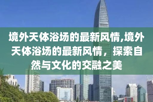 境外天體浴場(chǎng)的最新風(fēng)情,境外天體浴場(chǎng)的最新風(fēng)情，探索自然與文化的交融之美