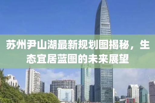 蘇州尹山湖最新規劃圖揭秘，生態(tài)宜居藍圖的未來(lái)展望