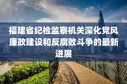 福建省紀檢監察機關(guān)深化黨風(fēng)廉政建設和反腐敗斗爭的最新進(jìn)展