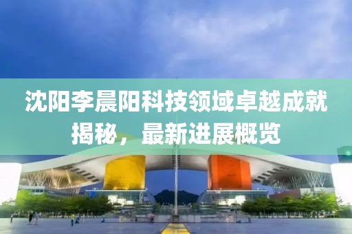 沈陽(yáng)李晨陽(yáng)科技領(lǐng)域卓越成就揭秘，最新進(jìn)展概覽