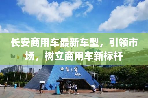 長(cháng)安商用車(chē)最新車(chē)型，引領(lǐng)市場(chǎng)，樹(shù)立商用車(chē)新標桿