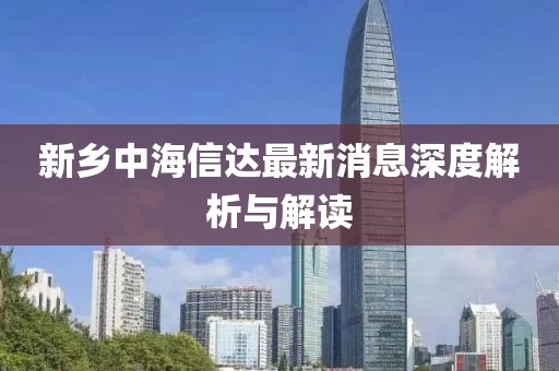 新鄉中海信達最新消息深度解析與解讀