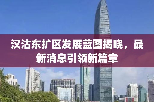 漢沽東擴區發(fā)展藍圖揭曉，最新消息引領(lǐng)新篇章