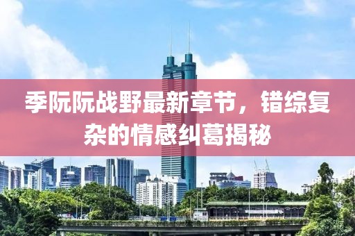 季阮阮戰野最新章節，錯綜復雜的情感糾葛揭秘