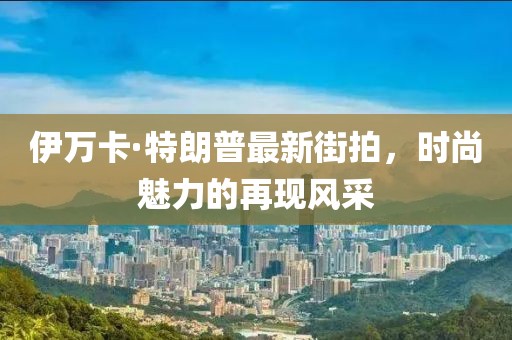 伊萬(wàn)卡·特朗普最新街拍，時(shí)尚魅力的再現風(fēng)采