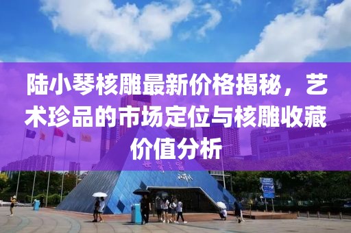 陸小琴核雕最新價(jià)格揭秘，藝術(shù)珍品的市場(chǎng)定位與核雕收藏價(jià)值分析
