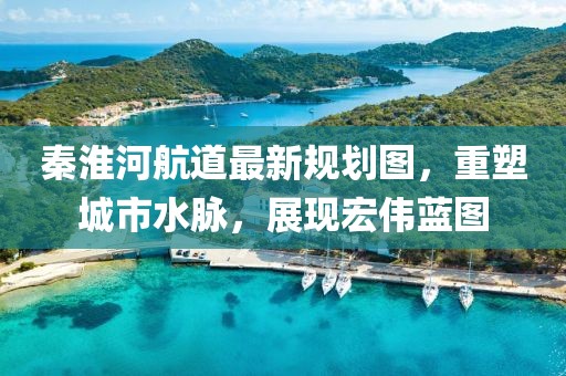 秦淮河航道最新規劃圖，重塑城市水脈，展現宏偉藍圖