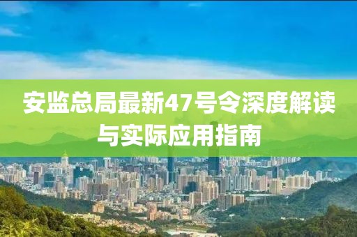 安監總局最新47號令深度解讀與實(shí)際應用指南