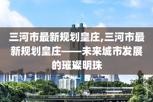 三河市最新規劃皇莊,三河市最新規劃皇莊——未來(lái)城市發(fā)展的璀璨明珠