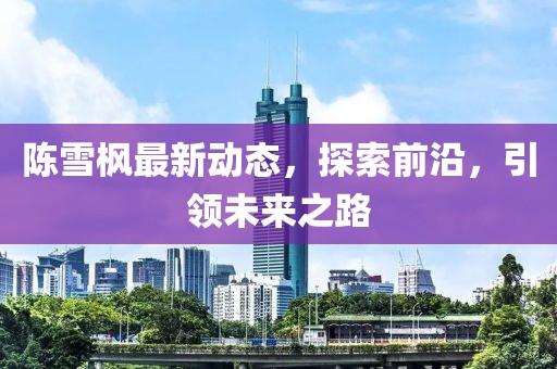 陳雪楓最新動(dòng)態(tài)，探索前沿，引領(lǐng)未來(lái)之路