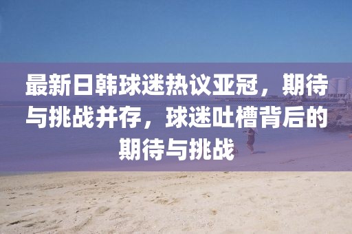 最新日韓球迷熱議亞冠，期待與挑戰并存，球迷吐槽背后的期待與挑戰