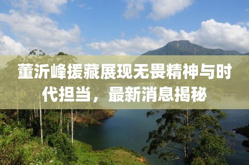 董沂峰援藏展現無(wú)畏精神與時(shí)代擔當，最新消息揭秘