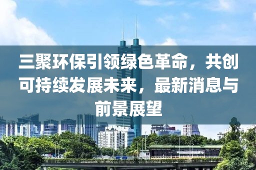 三聚環(huán)保引領(lǐng)綠色革命，共創(chuàng  )可持續發(fā)展未來(lái)，最新消息與前景展望
