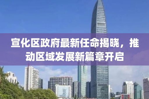 宣化區政府最新任命揭曉，推動(dòng)區域發(fā)展新篇章開(kāi)啟