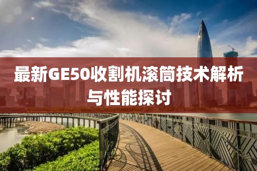 最新GE50收割機滾筒技術(shù)解析與性能探討