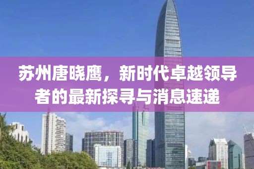 蘇州唐曉鷹，新時(shí)代卓越領(lǐng)導者的最新探尋與消息速遞