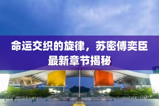 命運交織的旋律，蘇密傅奕臣最新章節揭秘