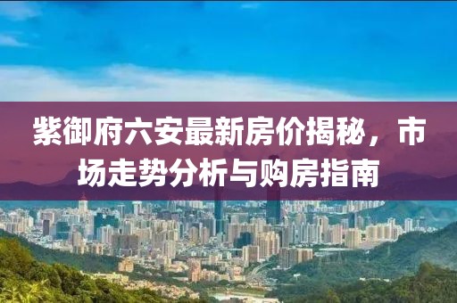 紫御府六安最新房?jì)r(jià)揭秘，市場(chǎng)走勢分析與購房指南