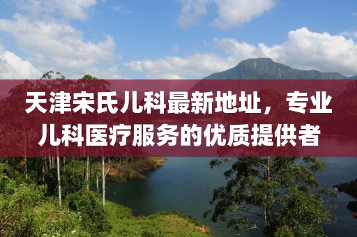 天津宋氏兒科最新地址，專(zhuān)業(yè)兒科醫療服務(wù)的優(yōu)質(zhì)提供者