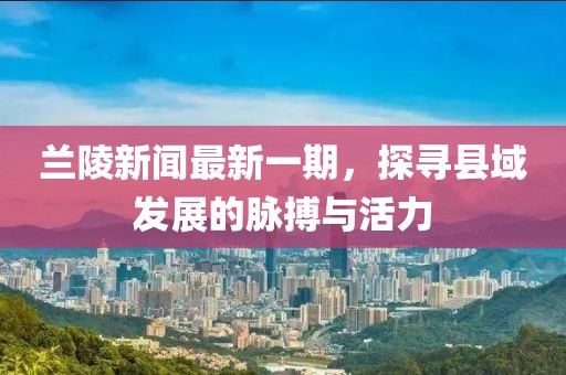 蘭陵新聞最新一期，探尋縣域發(fā)展的脈搏與活力