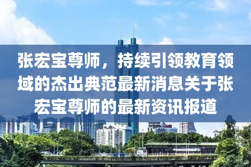 張宏寶尊師，持續引領(lǐng)教育領(lǐng)域的杰出典范最新消息關(guān)于張宏寶尊師的最新資訊報道