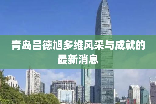 青島呂德旭多維風(fēng)采與成就的最新消息