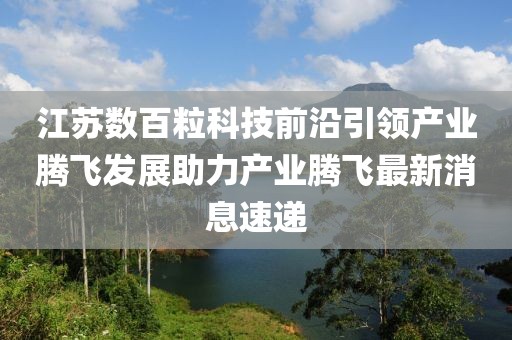 江蘇數百?？萍记把匾I(lǐng)產(chǎn)業(yè)騰飛發(fā)展助力產(chǎn)業(yè)騰飛最新消息速遞