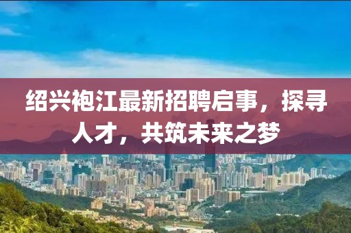 紹興袍江最新招聘啟事，探尋人才，共筑未來(lái)之夢(mèng)