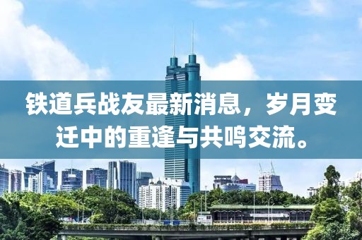 鐵道兵戰友最新消息，歲月變遷中的重逢與共鳴交流。