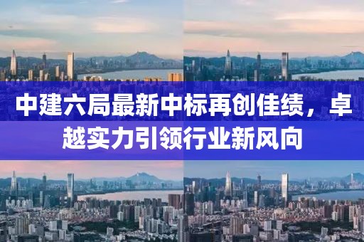中建六局最新中標再創(chuàng  )佳績(jì)，卓越實(shí)力引領(lǐng)行業(yè)新風(fēng)向