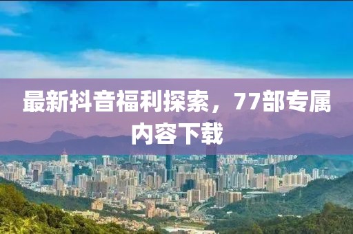 最新抖音福利探索，77部專(zhuān)屬內容下載
