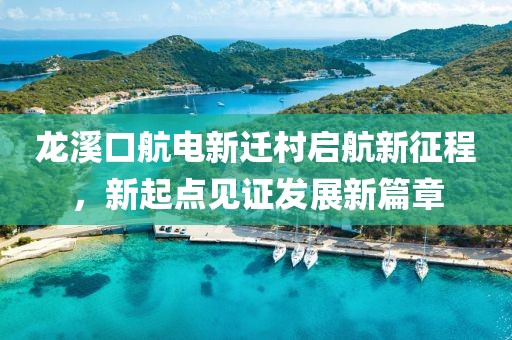 龍溪口航電新遷村啟航新征程，新起點(diǎn)見(jiàn)證發(fā)展新篇章
