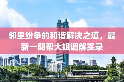 鄰里紛爭的和諧解決之道，最新一期幫大姐調解實(shí)錄