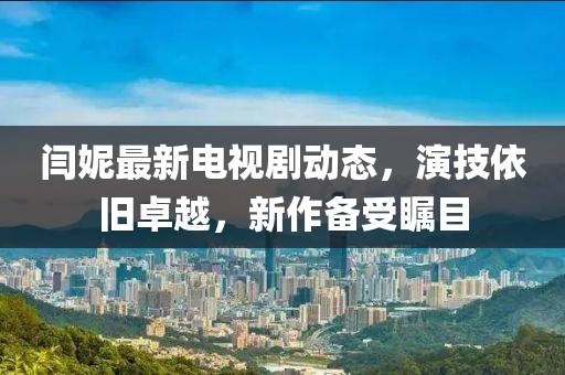 閆妮最新電視劇動(dòng)態(tài)，演技依舊卓越，新作備受矚目