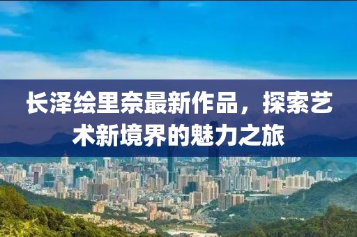 長(cháng)澤繪里奈最新作品，探索藝術(shù)新境界的魅力之旅
