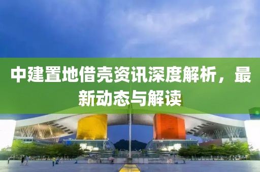 中建置地借殼資訊深度解析，最新動(dòng)態(tài)與解讀