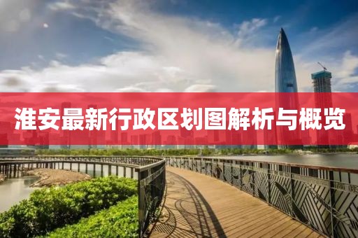 淮安最新行政區劃圖解析與概覽