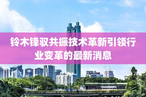 鈴木鋒馭共振技術(shù)革新引領(lǐng)行業(yè)變革的最新消息