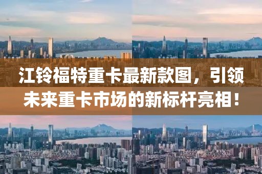 江鈴福特重卡最新款圖，引領(lǐng)未來(lái)重卡市場(chǎng)的新標桿亮相！