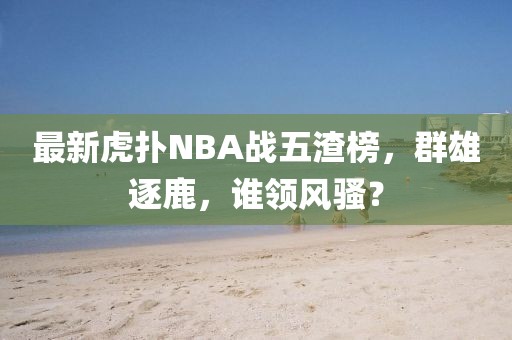 最新虎撲N(xiāo)BA戰五渣榜，群雄逐鹿，誰(shuí)領(lǐng)風(fēng)騷？