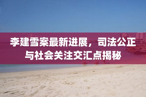 李建雪案最新進(jìn)展，司法公正與社會(huì )關(guān)注交匯點(diǎn)揭秘