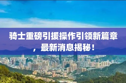 騎士重磅引援操作引領(lǐng)新篇章，最新消息揭秘！