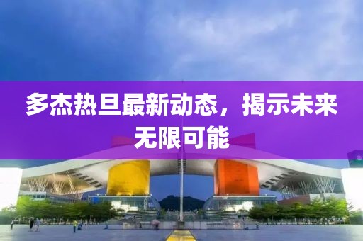 多杰熱旦最新動(dòng)態(tài)，揭示未來(lái)無(wú)限可能