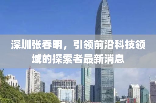 深圳張春明，引領(lǐng)前沿科技領(lǐng)域的探索者最新消息