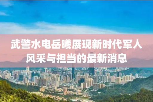武警水電岳曦展現新時(shí)代軍人風(fēng)采與擔當的最新消息