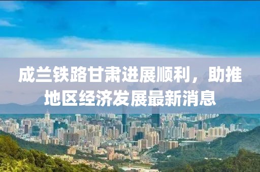 成蘭鐵路甘肅進(jìn)展順利，助推地區經(jīng)濟發(fā)展最新消息