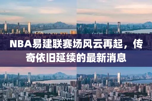 NBA易建聯(lián)賽場(chǎng)風(fēng)云再起，傳奇依舊延續的最新消息