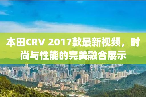 本田CRV 2017款最新視頻，時(shí)尚與性能的完美融合展示