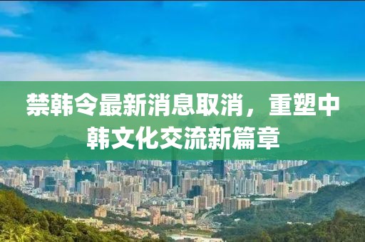 禁韓令最新消息取消，重塑中韓文化交流新篇章