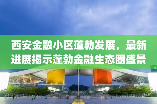 西安金融小區蓬勃發(fā)展，最新進(jìn)展揭示蓬勃金融生態(tài)圈盛景